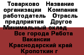 Товарково › Название организации ­ Компания-работодатель › Отрасль предприятия ­ Другое › Минимальный оклад ­ 7 000 - Все города Работа » Вакансии   . Краснодарский край,Кропоткин г.